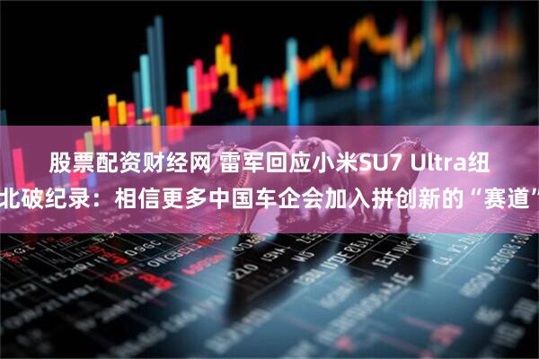 股票配资财经网 雷军回应小米SU7 Ultra纽北破纪录：相信更多中国车企会加入拼创新的“赛道”