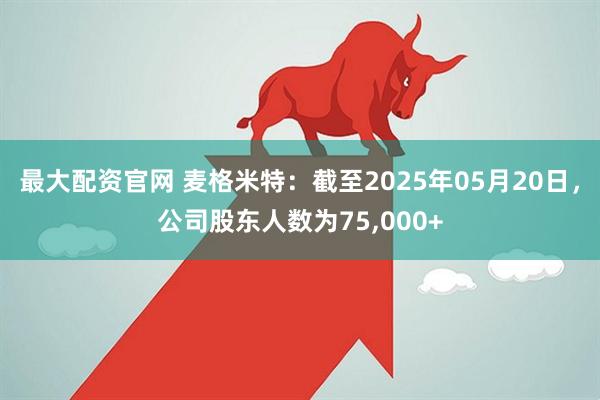 最大配资官网 麦格米特：截至2025年05月20日，公司股东人数为75,000+