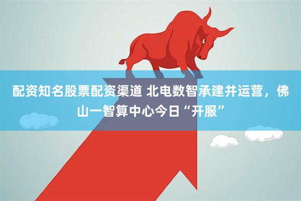 配资知名股票配资渠道 北电数智承建并运营，佛山一智算中心今日“开服”
