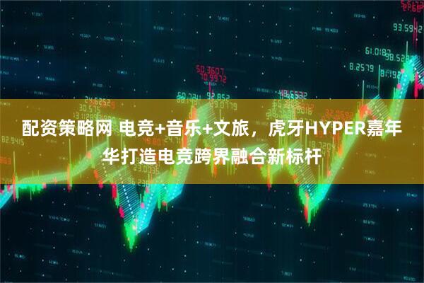 配资策略网 电竞+音乐+文旅，虎牙HYPER嘉年华打造电竞跨界融合新标杆