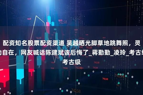 配资知名股票配资渠道 吴越晒光脚草地跳舞照，灵动自在，网友喊话陈建斌该后悔了_蒋勤勤_凌玲_考古级