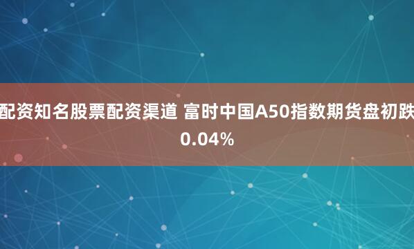 配资知名股票配资渠道 富时中国A50指数期货盘初跌0.04%