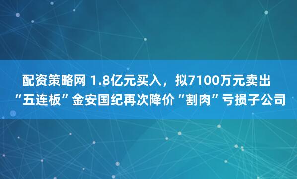 配资策略网 1.8亿元买入，拟7100万元卖出 “五连板”金安国纪再次降价“割肉”亏损子公司
