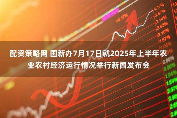 配资策略网 国新办7月17日就2025年上半年农业农村经济运行情况举行新闻发布会