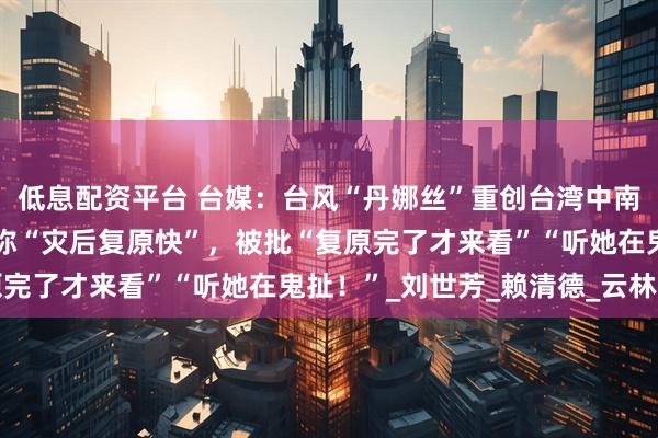 低息配资平台 台媒：台风“丹娜丝”重创台湾中南部，台内务部门负责人称“灾后复原快”，被批“复原完了才来看”“听她在鬼扯！”_刘世芳_赖清德_云林县