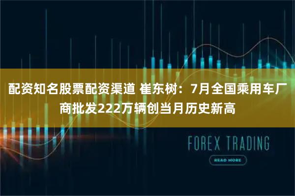 配资知名股票配资渠道 崔东树：7月全国乘用车厂商批发222万辆创当月历史新高
