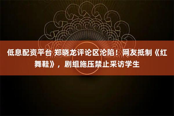 低息配资平台 郑晓龙评论区沦陷！网友抵制《红舞鞋》，剧组施压禁止采访学生