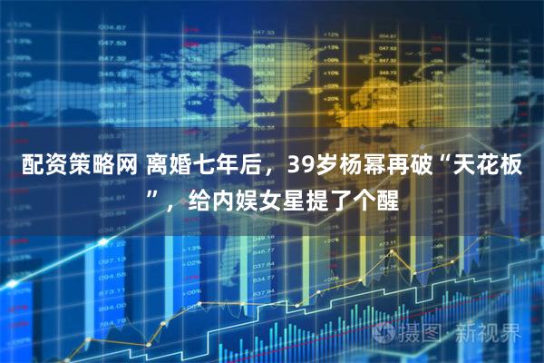 配资策略网 离婚七年后，39岁杨幂再破“天花板”，给内娱女星提了个醒