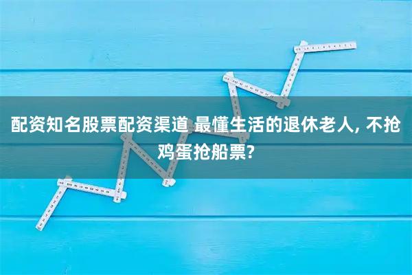 配资知名股票配资渠道 最懂生活的退休老人, 不抢鸡蛋抢船票?
