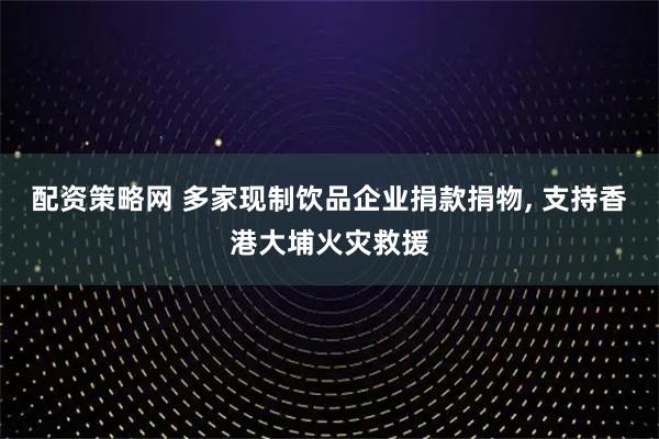 配资策略网 多家现制饮品企业捐款捐物, 支持香港大埔火灾救援