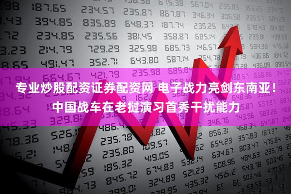 专业炒股配资证券配资网 电子战力亮剑东南亚！中国战车在老挝演习首秀干扰能力